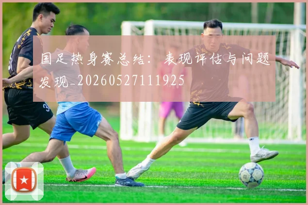 国足热身赛总结：表现评估与问题发现_20260527111925