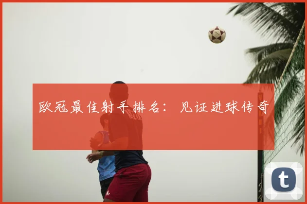 欧冠最佳射手排名：见证进球传奇
