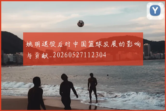 姚明退役后对中国篮球发展的影响与贡献_20260527112304